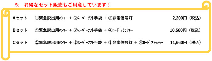 ※お得なセット販売もご用意しています！　【Ａセット】①緊急脱出用ﾊﾝﾏｰ ＋ ②ｽｰﾊﾟｰｿﾌﾄ手袋 ＋ ③非常信号灯【Ｂセット】①緊急脱出用ﾊﾝﾏｰ ＋ ②ｽｰﾊﾟｰｿﾌﾄ手袋 ＋ ④ﾛｰﾄﾞﾌﾗｯｼｬｰ【Ｃセット】①緊急脱出用ﾊﾝﾏｰ ＋ ②ｽｰﾊﾟｰｿﾌﾄ手袋 ＋ ③非常信号灯 ＋ ④ﾛｰﾄﾞﾌﾗｯｼｬｰ