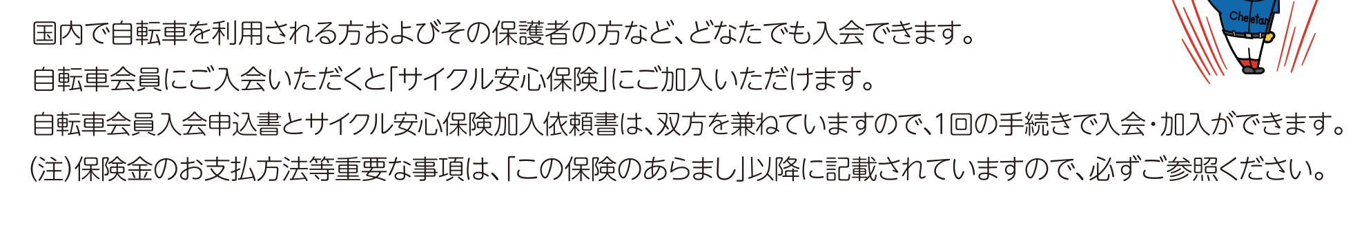 国内で自転車を利用される方およびその保護者の方など、どなたでも入会できます。自転車会員にご入会いただくと「サイクル安心保険」にご加入いただけます。（注）保険金のお支払方法等重要な事項は、「この保険のあらまし」以降に記載されていますので、必ずご参照ください。