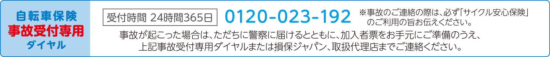 自転車保険 事故受付専用ダイヤル 受付時間 24時間 365日 0120-023-192 ※事故のご連絡の際は、必ず「サイクル保険」のご利用おの旨お伝えください。　事故が起こった場合は、ただちに警察に届けるとともに、加入者票をお手元にご準備のうえ、上記事故受付専用ダイヤルまたは損保ジャパン、取扱代理店までご連絡ください。