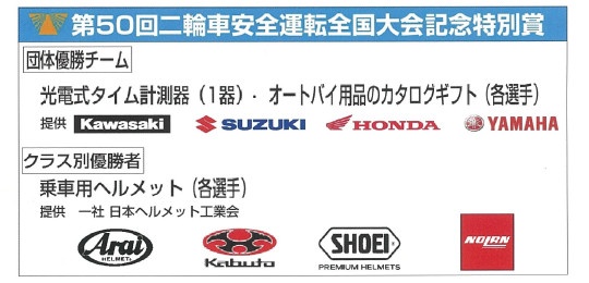 第50回二輪車安全運転全国大会記念特別賞 団体優勝チーム 光伝式タイムそ計測機（1器）.オートバイのカタログギフト（各選手） 提供 Kawasaki SUZUKI HONDA YAMAHA クラス別優勝者 乗車用ヘルメット（各選手） 提供 一社 日本ヘルメット工業会 Arai Kabuto SHOEI NOLAN